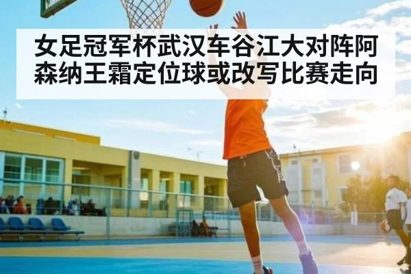 女足冠军杯武汉车谷江大对阵阿森纳王霜定位球或改写比赛走向