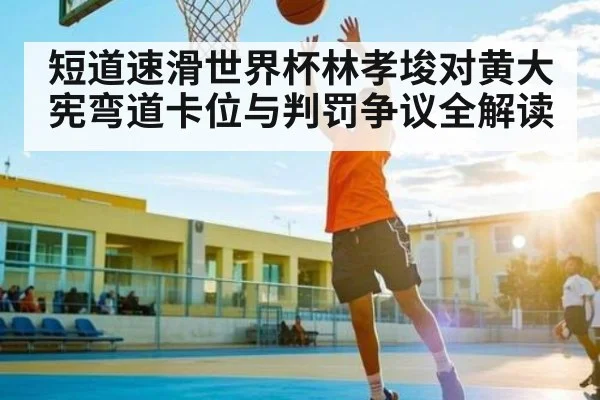 短道速滑世界杯林孝埈对黄大宪弯道卡位与判罚争议全解读